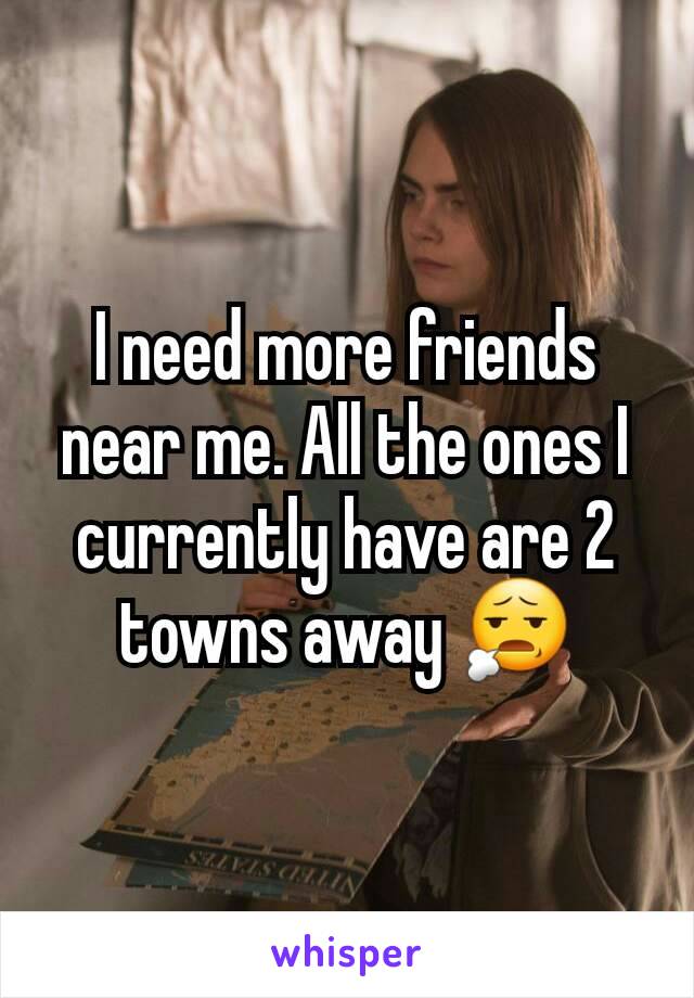 I need more friends near me. All the ones I currently have are 2 towns away 😧