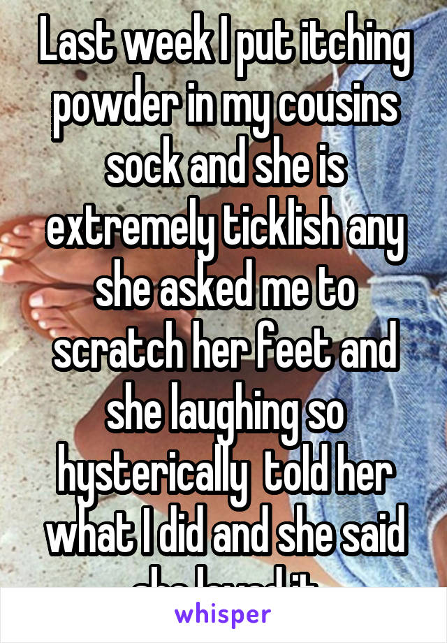 Last week I put itching powder in my cousins sock and she is extremely ticklish any she asked me to scratch her feet and she laughing so hysterically  told her what I did and she said she loved it