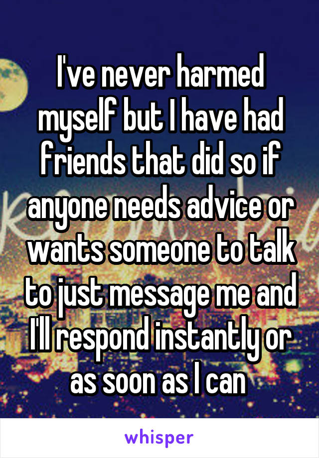 I've never harmed myself but I have had friends that did so if anyone needs advice or wants someone to talk to just message me and I'll respond instantly or as soon as I can 