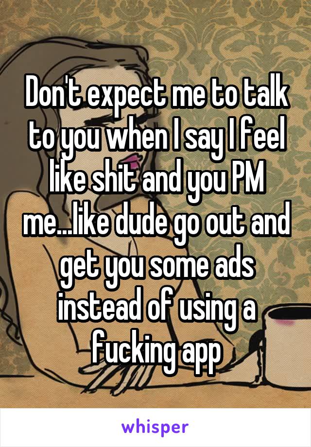 Don't expect me to talk to you when I say I feel like shit and you PM me...like dude go out and get you some ads instead of using a fucking app