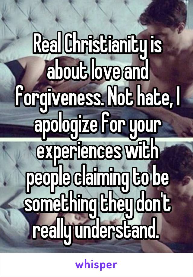 Real Christianity is about love and forgiveness. Not hate, I apologize for your experiences with people claiming to be something they don't really understand. 