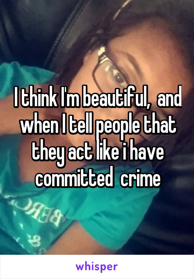 I think I'm beautiful,  and when I tell people that they act like i have committed  crime