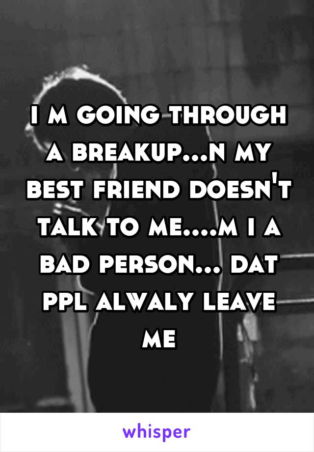 i m going through a breakup...n my best friend doesn't talk to me....m i a bad person... dat ppl alwaly leave me