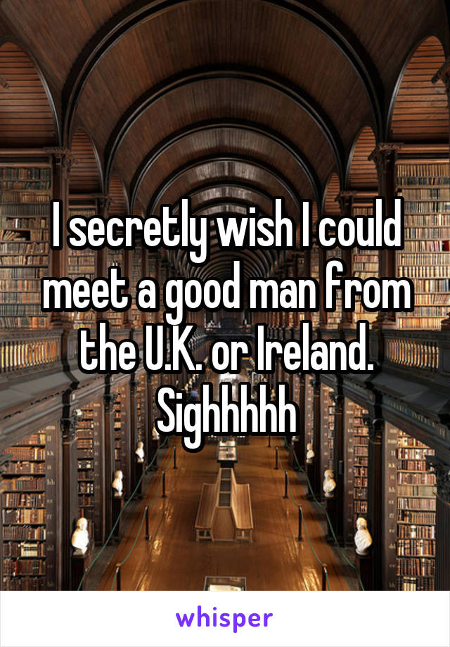 I secretly wish I could meet a good man from the U.K. or Ireland. Sighhhhh