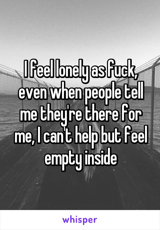 I feel lonely as fuck, even when people tell me they're there for me, I can't help but feel empty inside