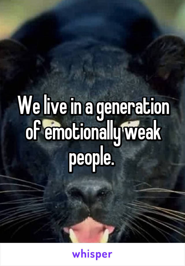 We live in a generation of emotionally weak people. 