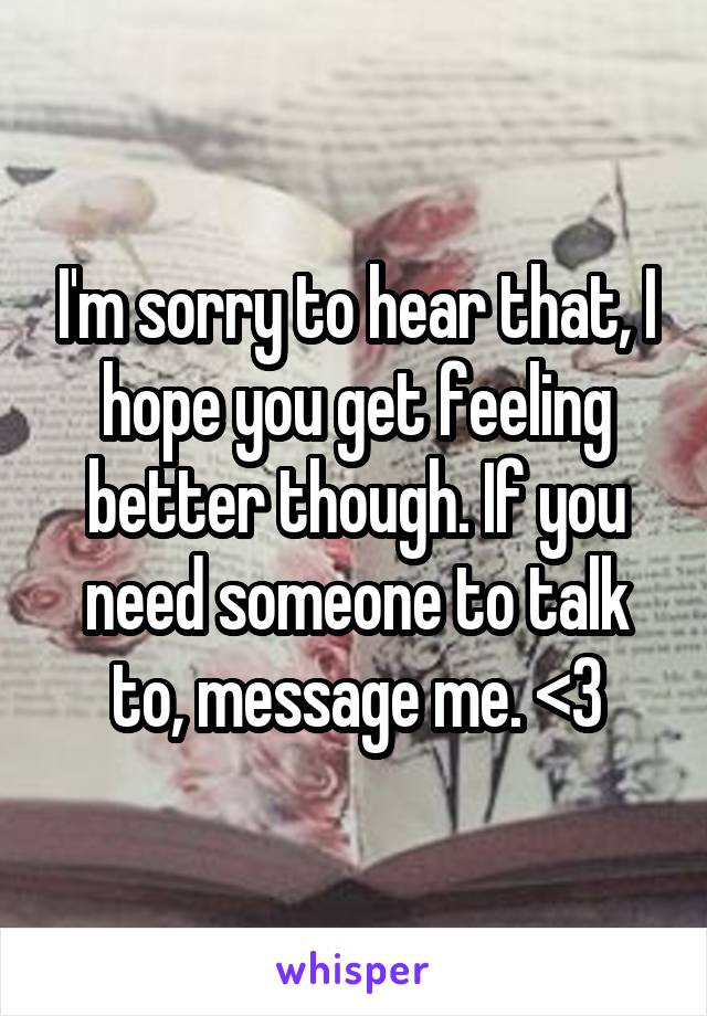 I'm sorry to hear that, I hope you get feeling better though. If you need someone to talk to, message me. <3