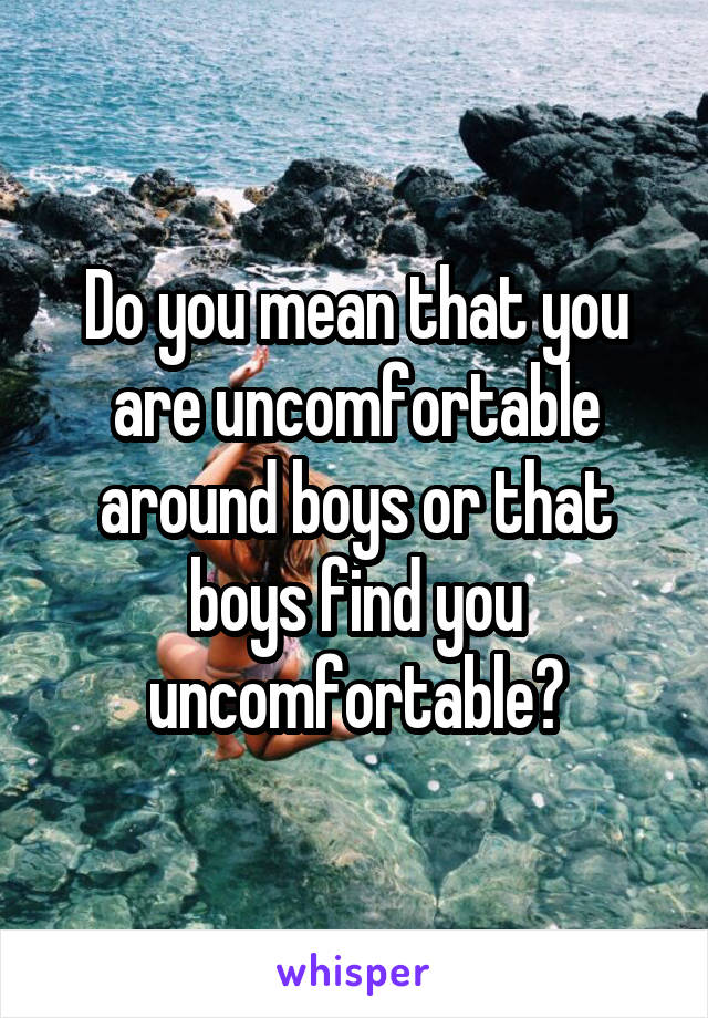 Do you mean that you are uncomfortable around boys or that boys find you uncomfortable?