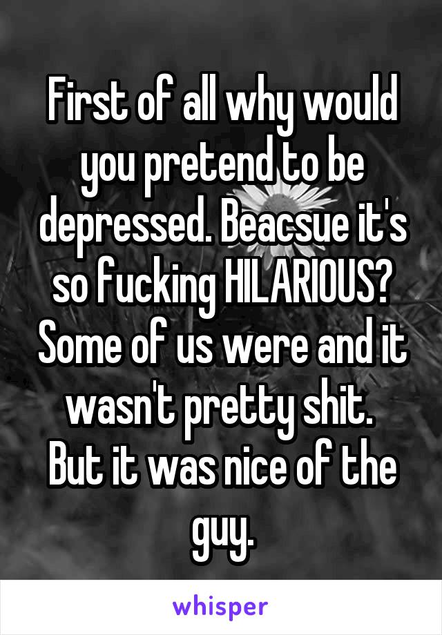 First of all why would you pretend to be depressed. Beacsue it's so fucking HILARIOUS? Some of us were and it wasn't pretty shit. 
But it was nice of the guy.