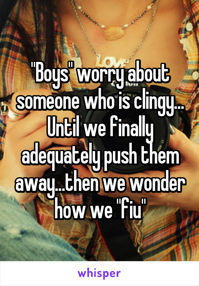 "Boys" worry about someone who is clingy... Until we finally adequately push them away...then we wonder how we "fiu"