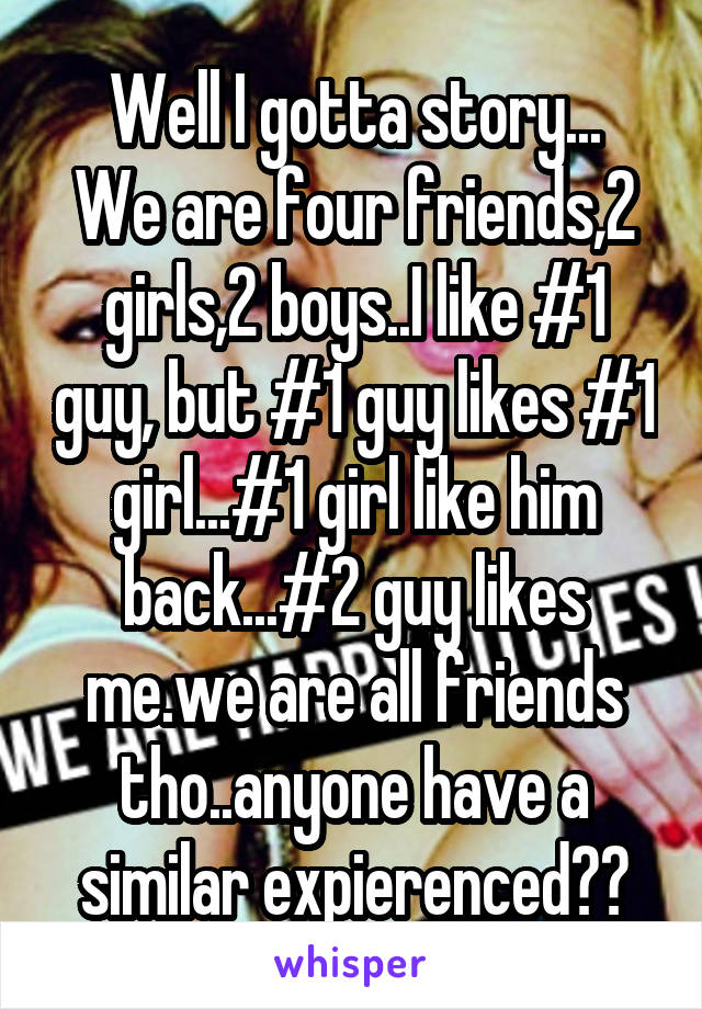 Well I gotta story...
We are four friends,2 girls,2 boys..I like #1 guy, but #1 guy likes #1 girl...#1 girl like him back...#2 guy likes me.we are all friends tho..anyone have a similar expierenced??