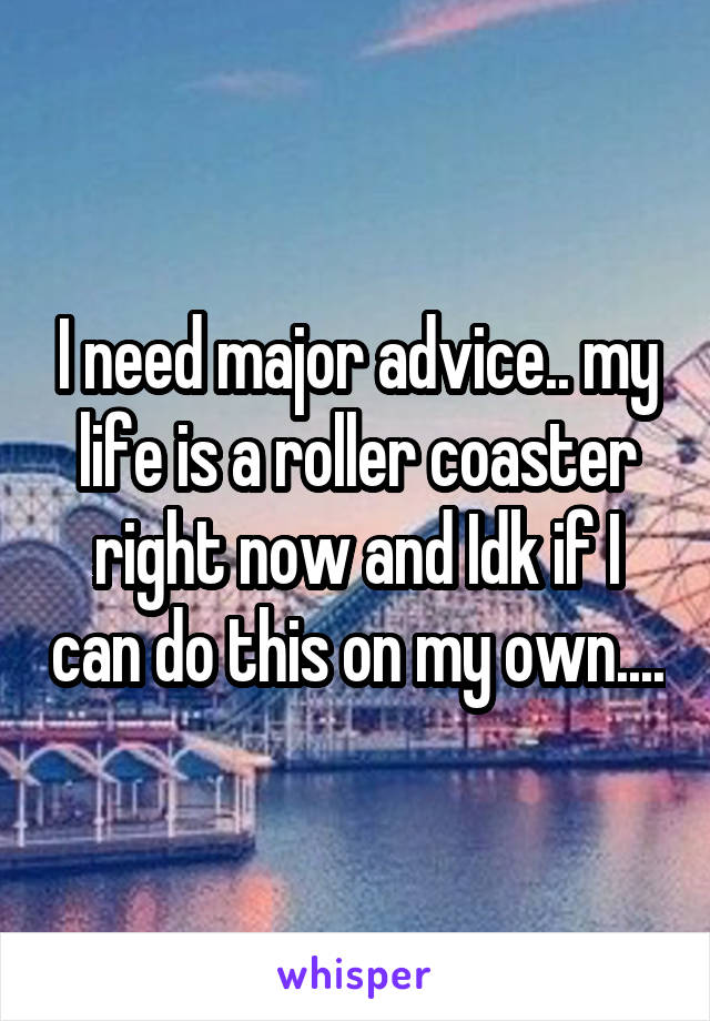 I need major advice.. my life is a roller coaster right now and Idk if I can do this on my own....