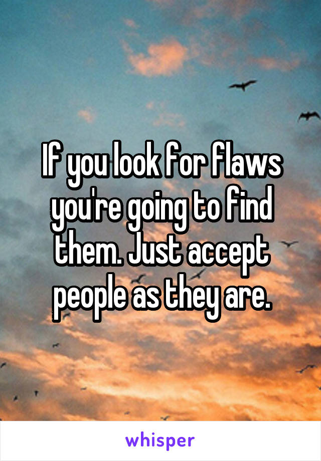 If you look for flaws you're going to find them. Just accept people as they are.