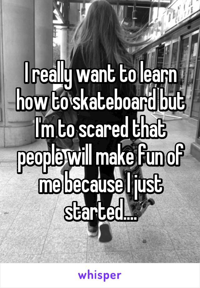 I really want to learn how to skateboard but I'm to scared that people will make fun of me because I just started....