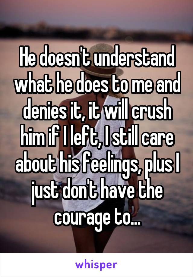 He doesn't understand what he does to me and denies it, it will crush him if I left, I still care about his feelings, plus I just don't have the courage to...
