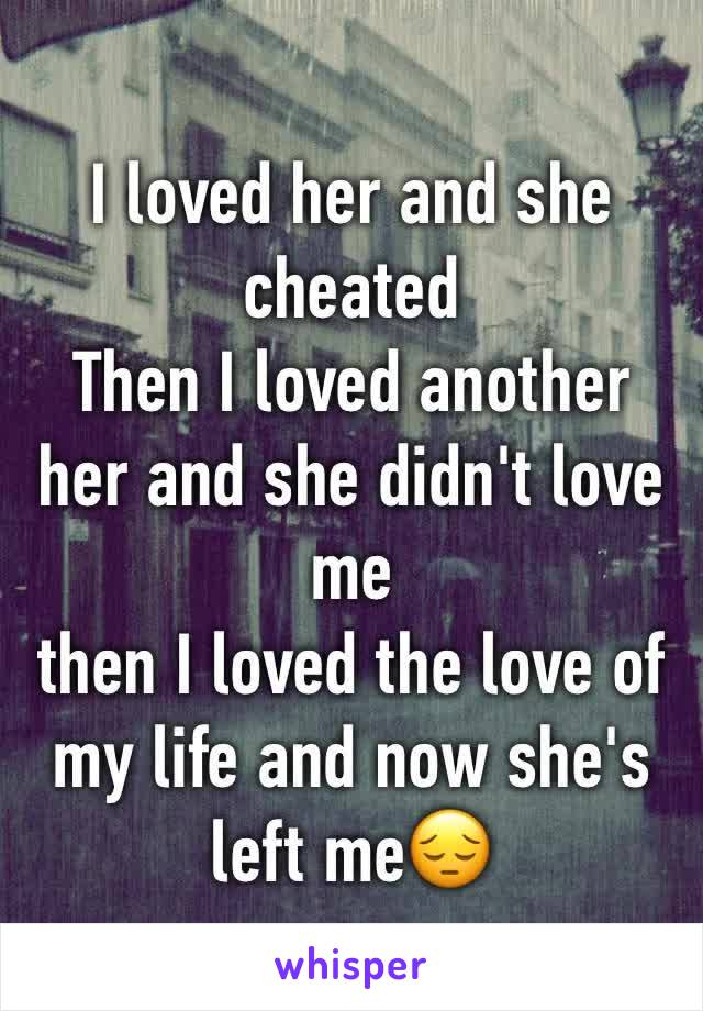 I loved her and she cheated
Then I loved another her and she didn't love me
then I loved the love of my life and now she's left me😔 