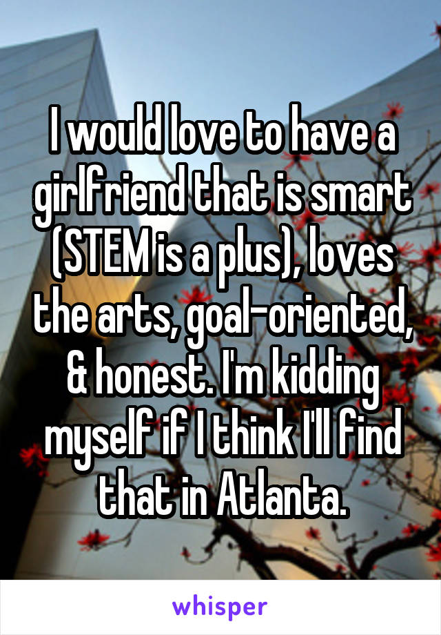I would love to have a girlfriend that is smart (STEM is a plus), loves the arts, goal-oriented, & honest. I'm kidding myself if I think I'll find that in Atlanta.
