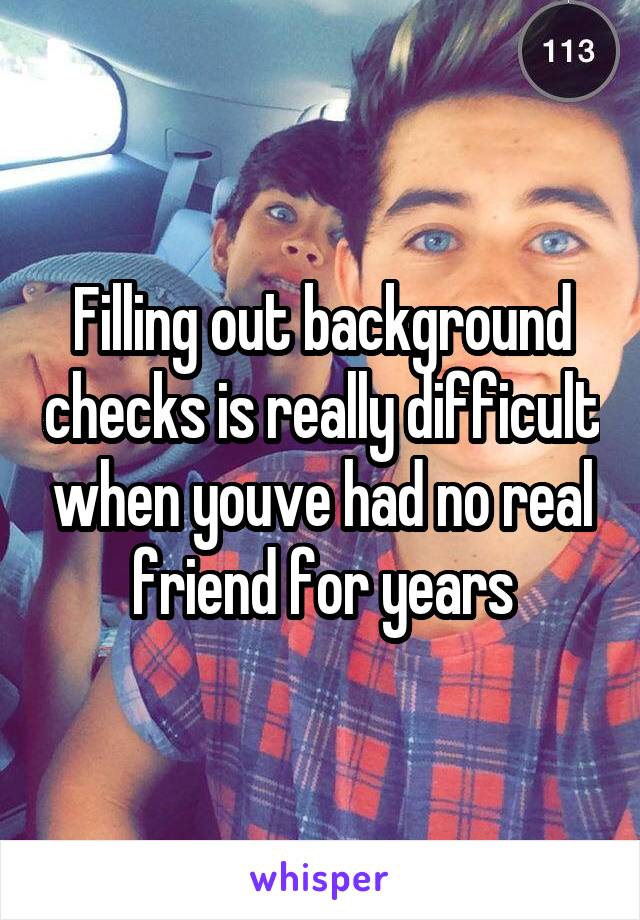 Filling out background checks is really difficult when youve had no real friend for years