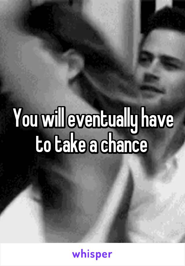 You will eventually have to take a chance 