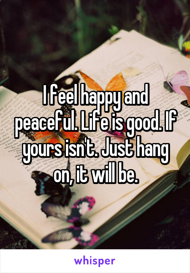 I feel happy and peaceful. Life is good. If yours isn't. Just hang on, it will be.