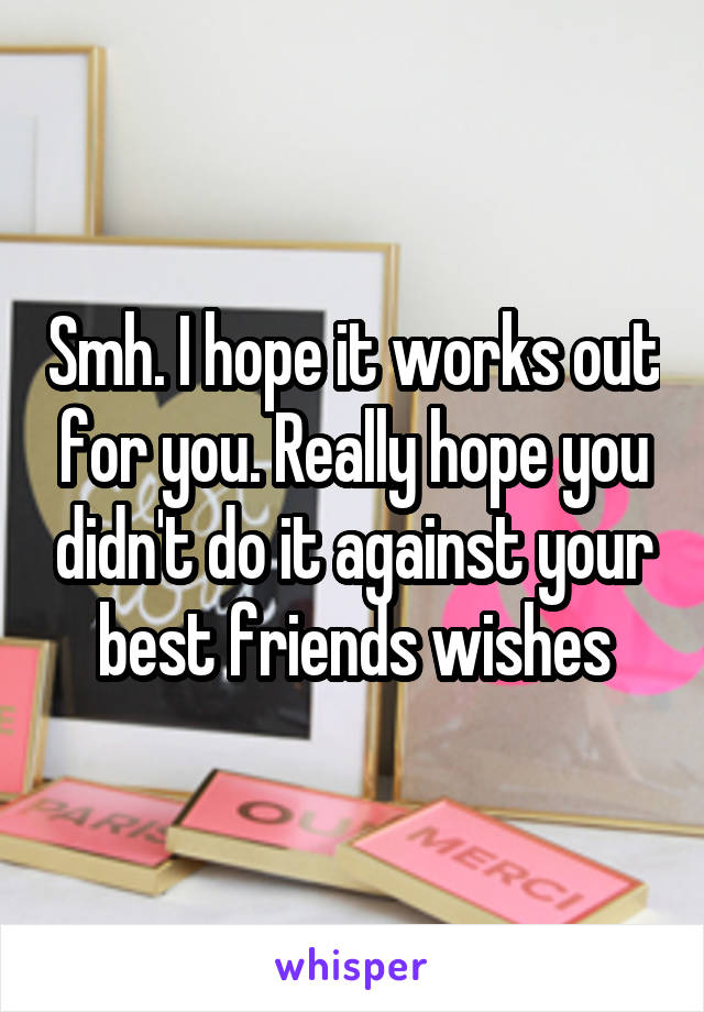 Smh. I hope it works out for you. Really hope you didn't do it against your best friends wishes