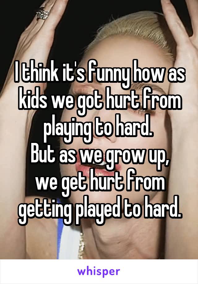 I think it's funny how as kids we got hurt from playing to hard. 
But as we grow up, we get hurt from getting played to hard.