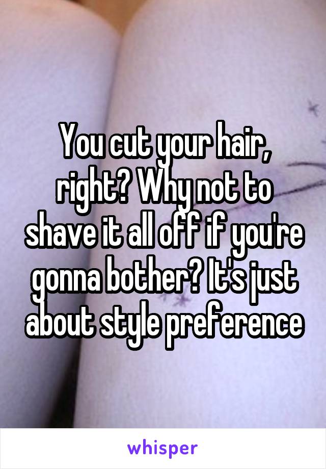 You cut your hair, right? Why not to shave it all off if you're gonna bother? It's just about style preference