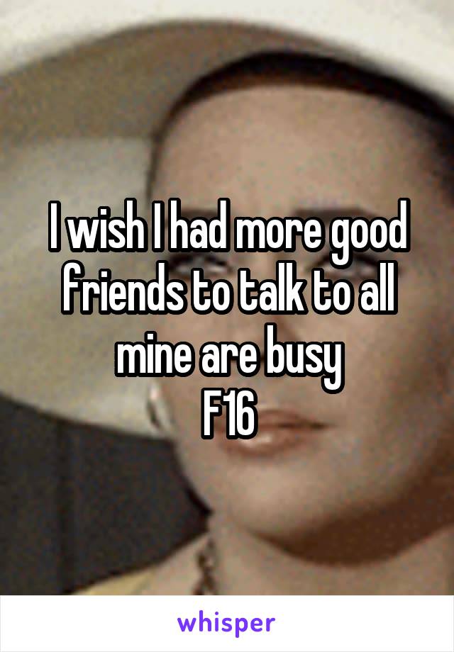 I wish I had more good friends to talk to all mine are busy
F16