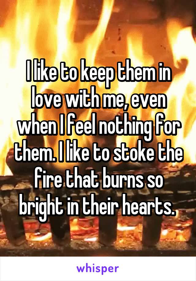 I like to keep them in love with me, even when I feel nothing for them. I like to stoke the fire that burns so bright in their hearts. 