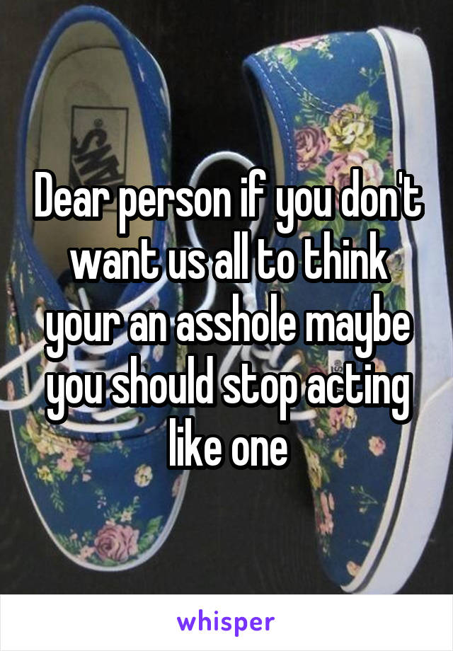 Dear person if you don't want us all to think your an asshole maybe you should stop acting like one