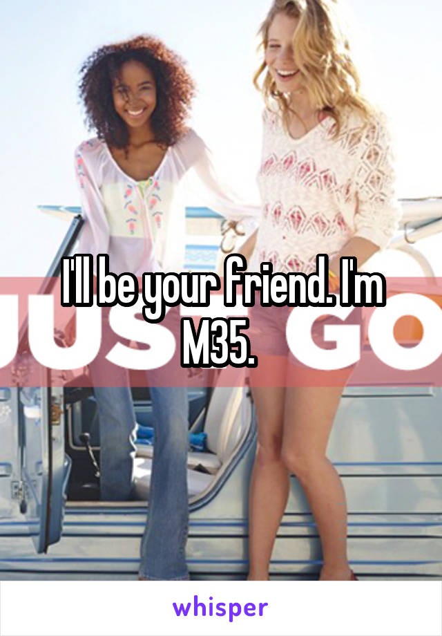 I'll be your friend. I'm M35. 