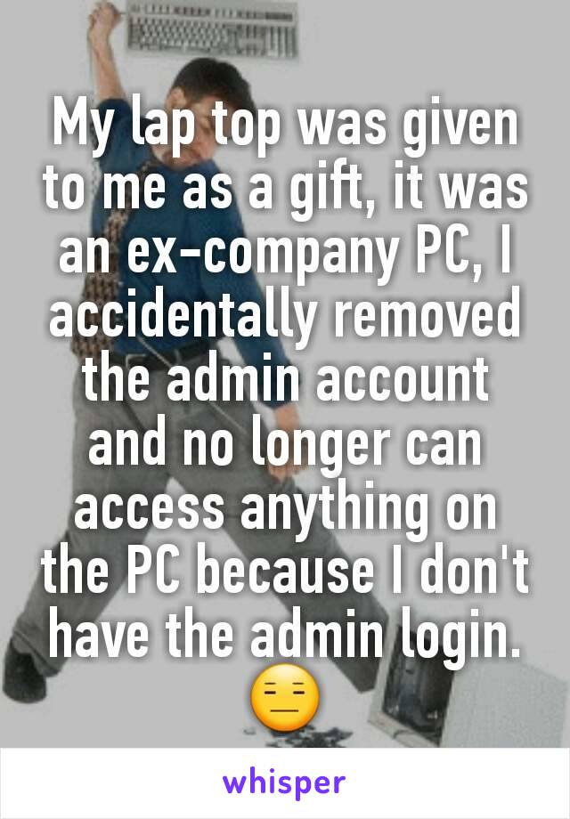 My lap top was given to me as a gift, it was an ex-company PC, I accidentally removed the admin account and no longer can access anything on the PC because I don't have the admin login.
😑