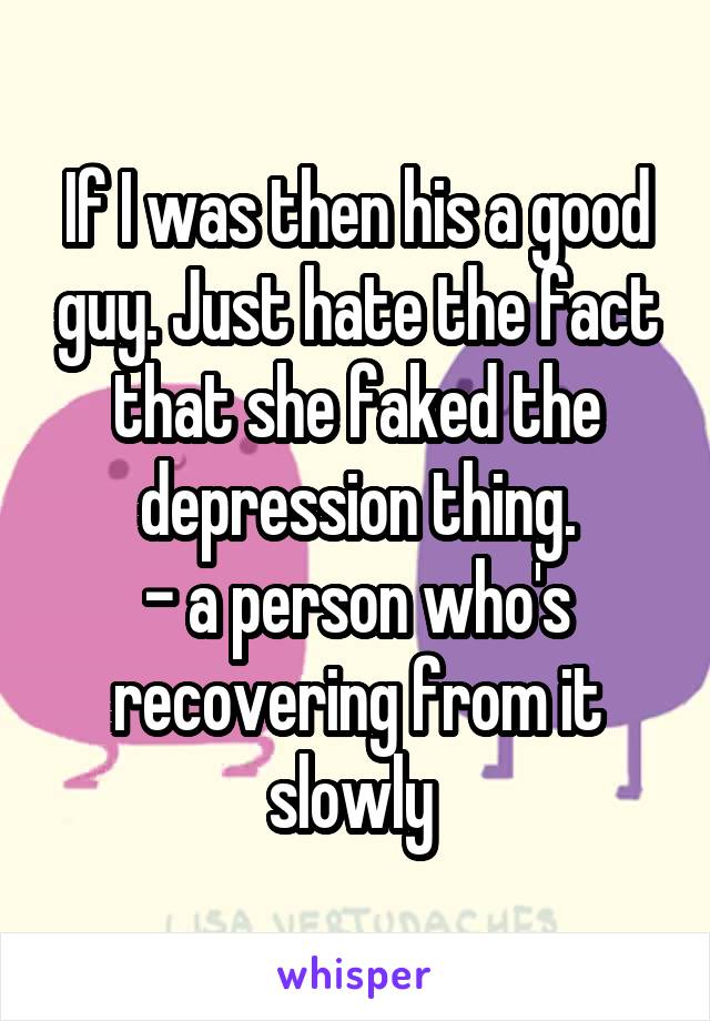 If I was then his a good guy. Just hate the fact that she faked the depression thing.
- a person who's recovering from it slowly 