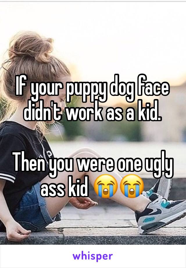 If your puppy dog face didn't work as a kid. 

Then you were one ugly ass kid 😭😭