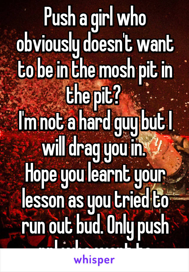 Push a girl who obviously doesn't want to be in the mosh pit in the pit? 
I'm not a hard guy but I will drag you in. 
Hope you learnt your lesson as you tried to run out bud. Only push ppl who want to