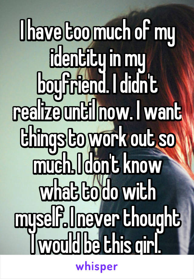 I have too much of my identity in my boyfriend. I didn't realize until now. I want things to work out so much. I don't know what to do with myself. I never thought I would be this girl. 