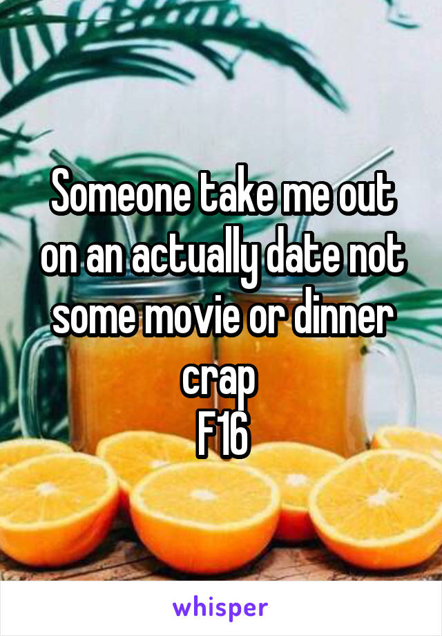 Someone take me out on an actually date not some movie or dinner crap 
F16