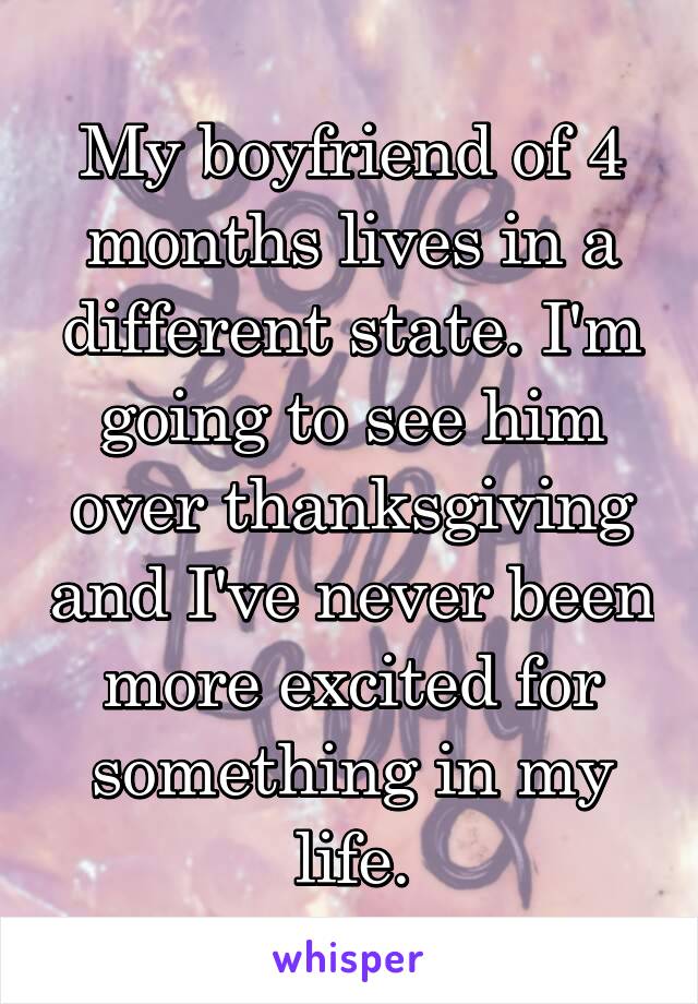 My boyfriend of 4 months lives in a different state. I'm going to see him over thanksgiving and I've never been more excited for something in my life.