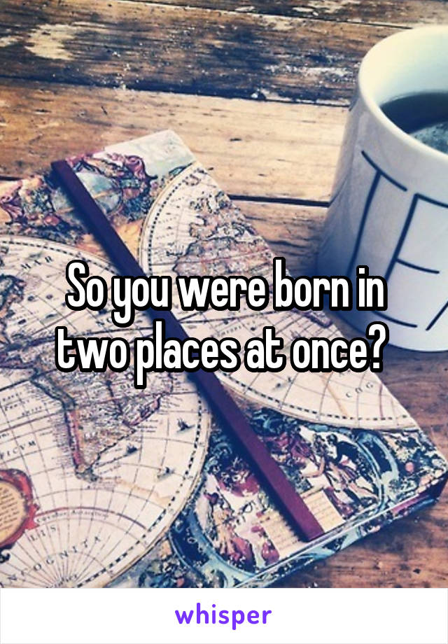 So you were born in two places at once? 