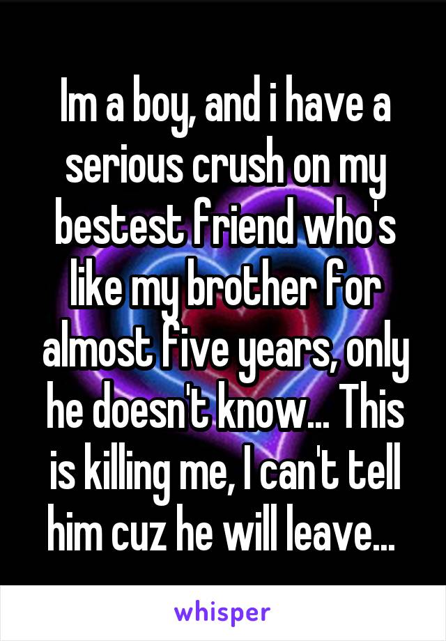 Im a boy, and i have a serious crush on my bestest friend who's like my brother for almost five years, only he doesn't know... This is killing me, I can't tell him cuz he will leave... 