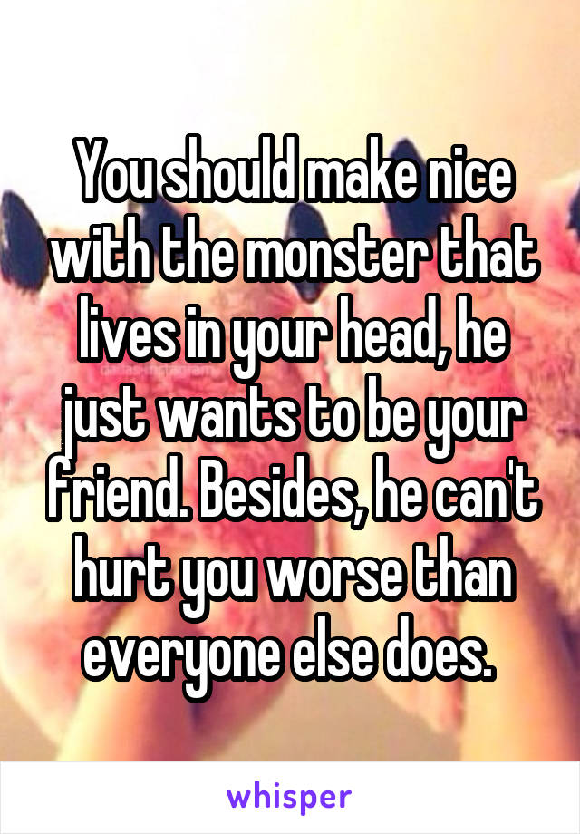 You should make nice with the monster that lives in your head, he just wants to be your friend. Besides, he can't hurt you worse than everyone else does. 