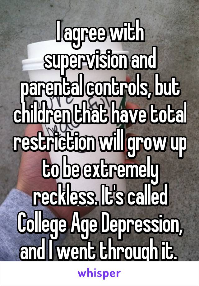 I agree with supervision and parental controls, but children that have total restriction will grow up to be extremely reckless. It's called College Age Depression, and I went through it. 