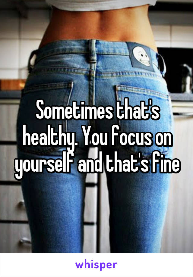 Sometimes that's healthy. You focus on yourself and that's fine