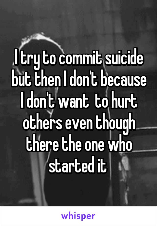 I try to commit suicide but then I don't because I don't want  to hurt others even though there the one who started it 