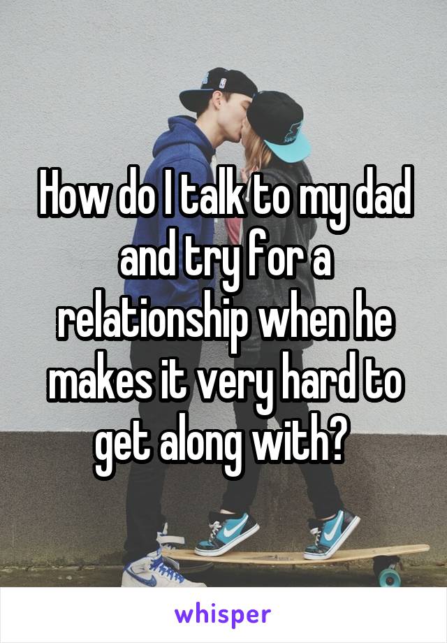 How do I talk to my dad and try for a relationship when he makes it very hard to get along with? 