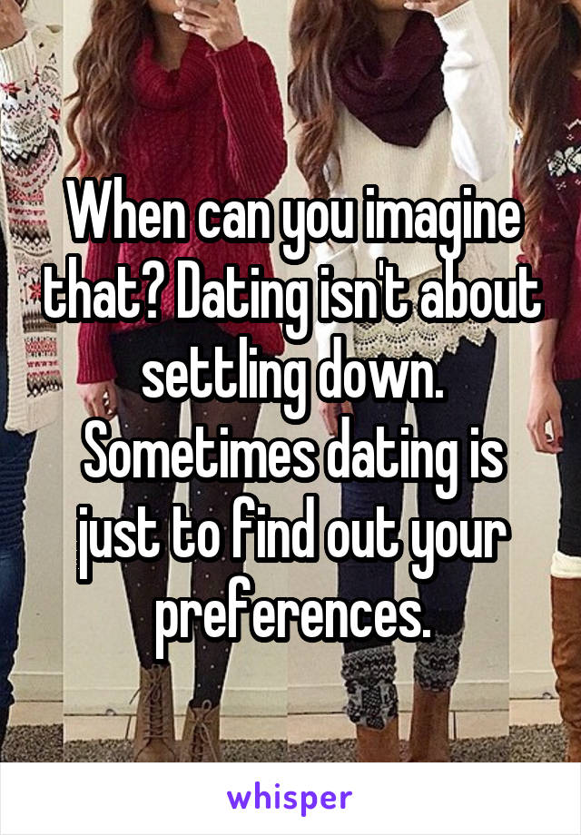 When can you imagine that? Dating isn't about settling down. Sometimes dating is just to find out your preferences.