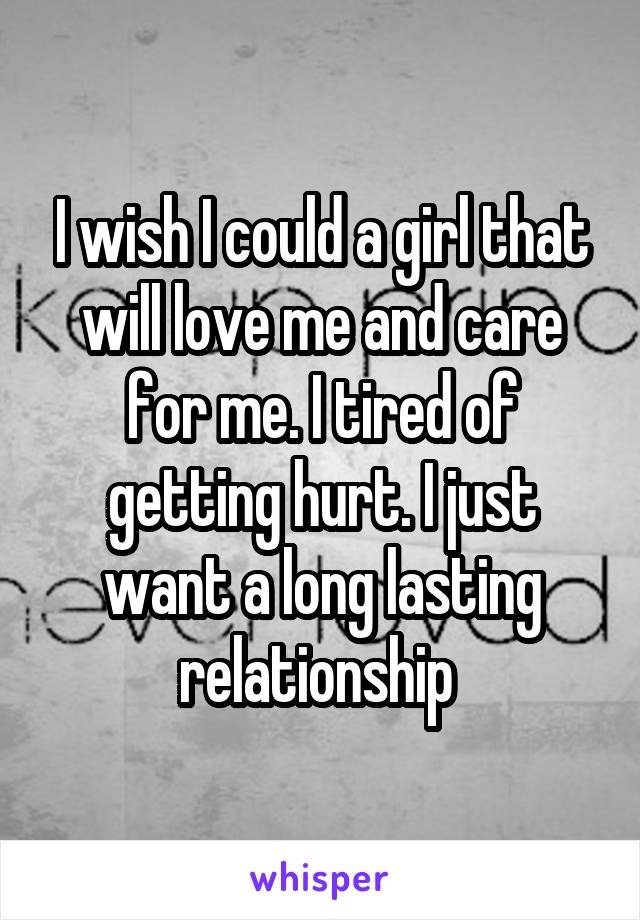 I wish I could a girl that will love me and care for me. I tired of getting hurt. I just want a long lasting relationship 