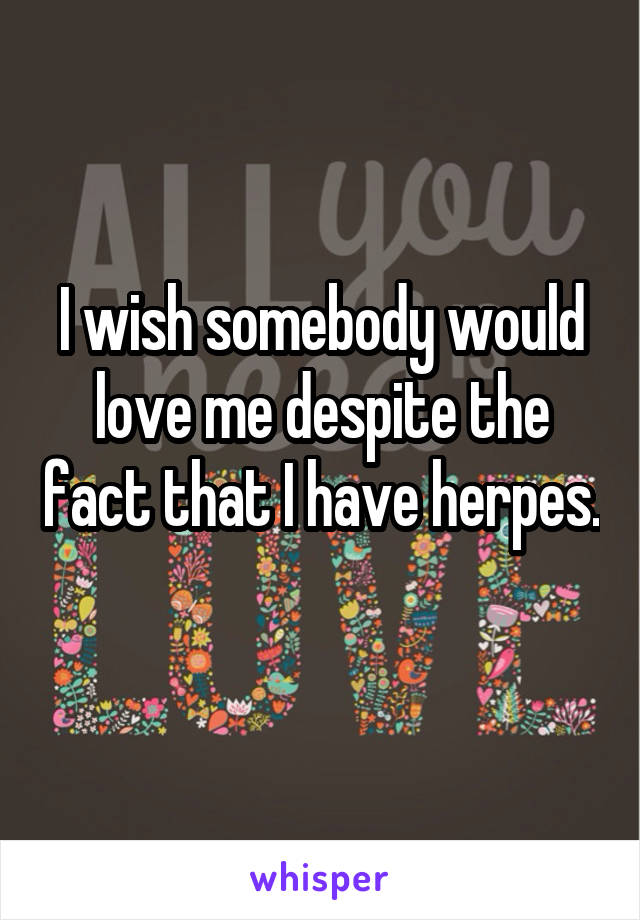 I wish somebody would love me despite the fact that I have herpes. 