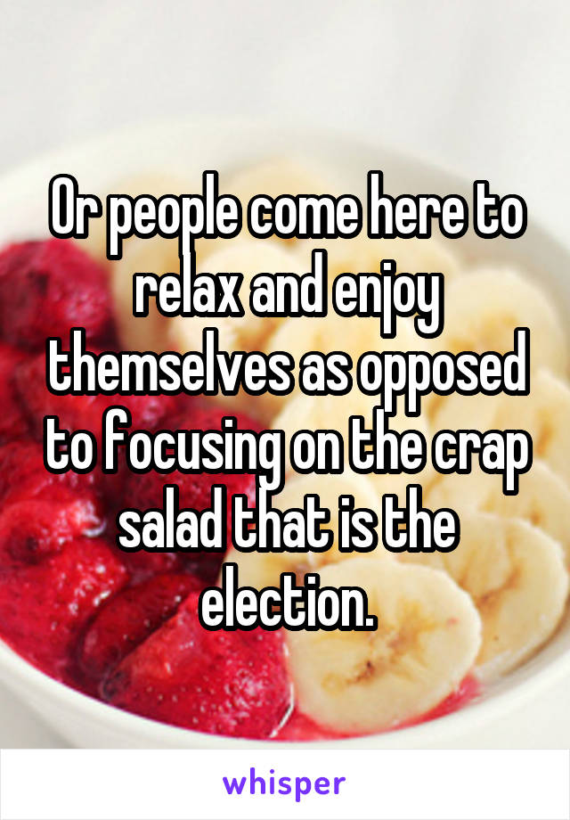 Or people come here to relax and enjoy themselves as opposed to focusing on the crap salad that is the election.