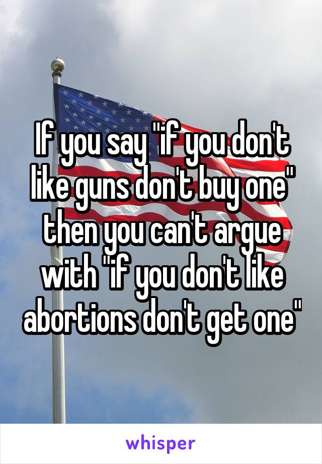If you say "if you don't like guns don't buy one" then you can't argue with "if you don't like abortions don't get one"